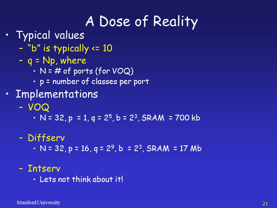 Stanford University 21 A Dose of Reality Typical values – b is typically <= 10 –q = Np, where N = # of ports (for VOQ) p = number of classes per port Implementations –VOQ N = 32, p = 1, q = 2 5, b = 2 3, SRAM = 700 kb –Diffserv N = 32, p = 16, q = 2 9, b = 2 3, SRAM = 17 Mb –Intserv Lets not think about it!