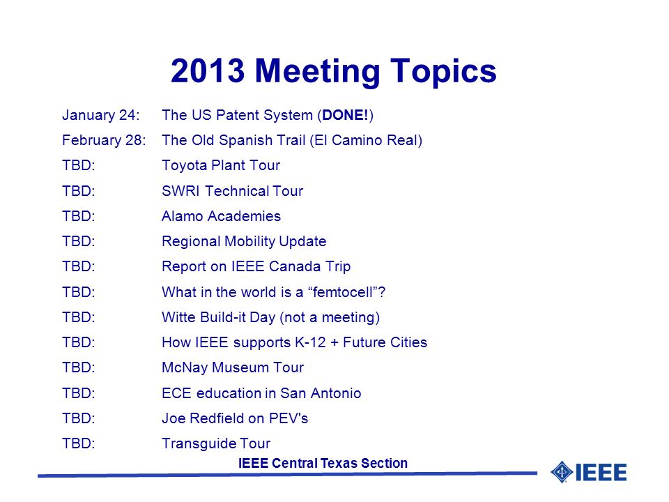 IEEE Central Texas Section 2013 Meeting Topics January 24:The US Patent System (DONE!) February 28:The Old Spanish Trail (El Camino Real) TBD:Toyota Plant Tour TBD:SWRI Technical Tour TBD:Alamo Academies TBD:Regional Mobility Update TBD:Report on IEEE Canada Trip TBD:What in the world is a femtocell .