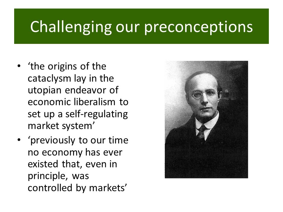 ‘the origins of the cataclysm lay in the utopian endeavor of economic liberalism to set up a self-regulating market system’ ‘previously to our time no economy has ever existed that, even in principle, was controlled by markets’ Challenging our preconceptions