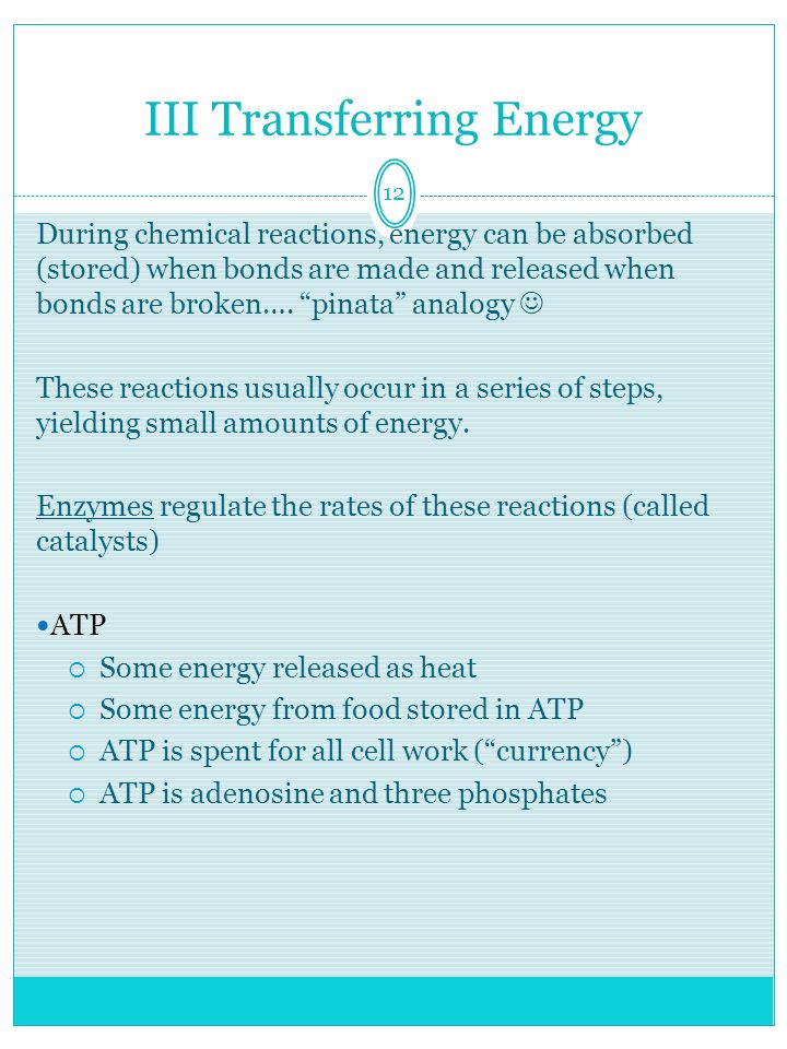 12 III Transferring Energy During chemical reactions, energy can be absorbed (stored) when bonds are made and released when bonds are broken….
