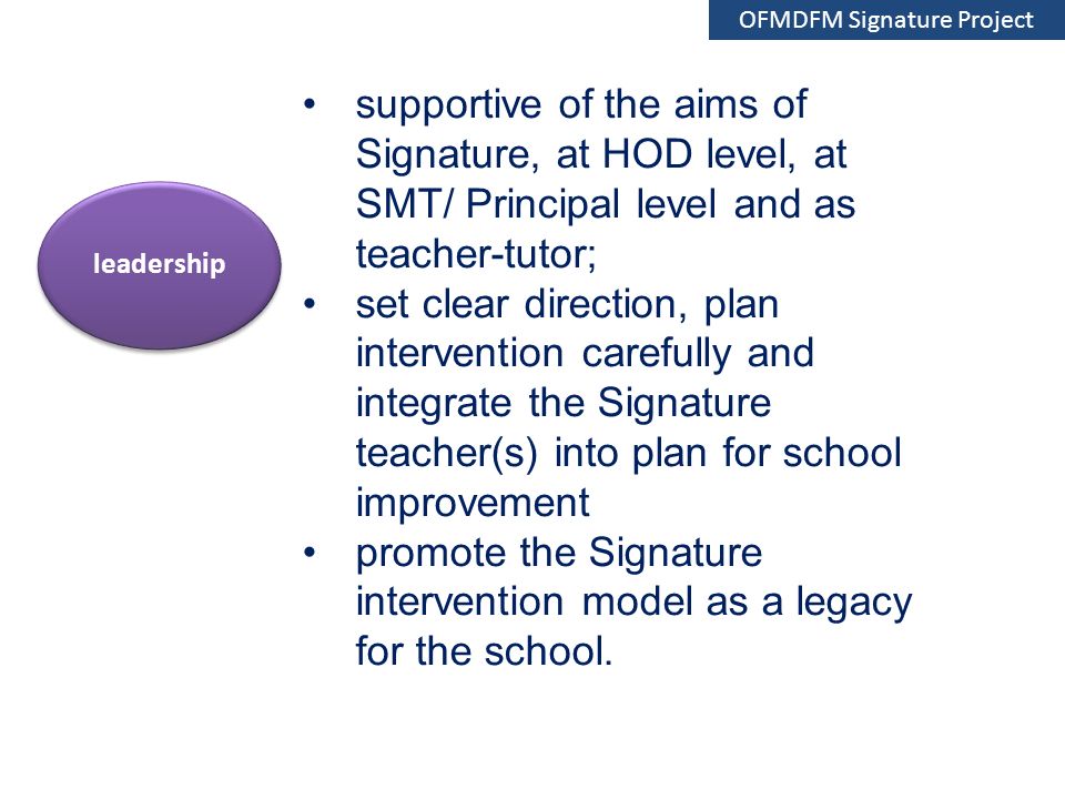 supportive of the aims of Signature, at HOD level, at SMT/ Principal level and as teacher-tutor; set clear direction, plan intervention carefully and integrate the Signature teacher(s) into plan for school improvement promote the Signature intervention model as a legacy for the school.