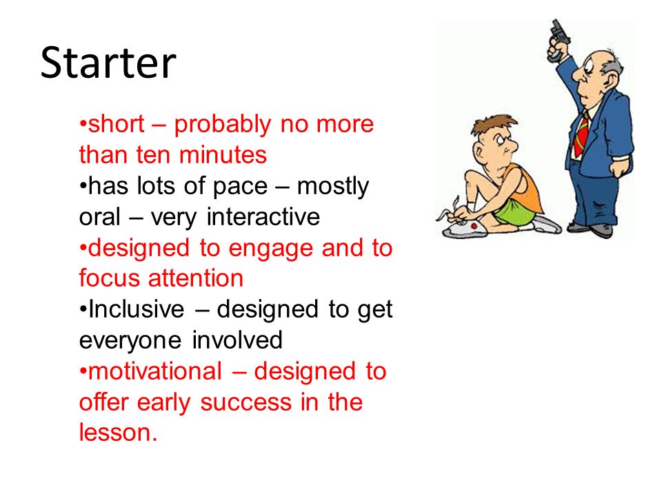 Starter short – probably no more than ten minutes has lots of pace – mostly oral – very interactive designed to engage and to focus attention Inclusive – designed to get everyone involved motivational – designed to offer early success in the lesson.
