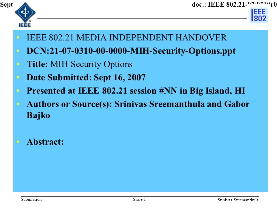 doc.: IEEE /0310r0 Submission Sept 2007 Srinivas Sreemanthula Slide 1 IEEE MEDIA INDEPENDENT HANDOVER DCN: MIH-Security-Options.ppt Title: MIH Security Options Date Submitted: Sept 16, 2007 Presented at IEEE session #NN in Big Island, HI Authors or Source(s): Srinivas Sreemanthula and Gabor Bajko Abstract: