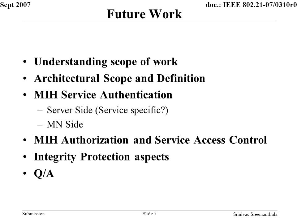 doc.: IEEE /0310r0 Submission Sept 2007 Srinivas Sreemanthula Slide 7 Future Work Understanding scope of work Architectural Scope and Definition MIH Service Authentication –Server Side (Service specific ) –MN Side MIH Authorization and Service Access Control Integrity Protection aspects Q/A