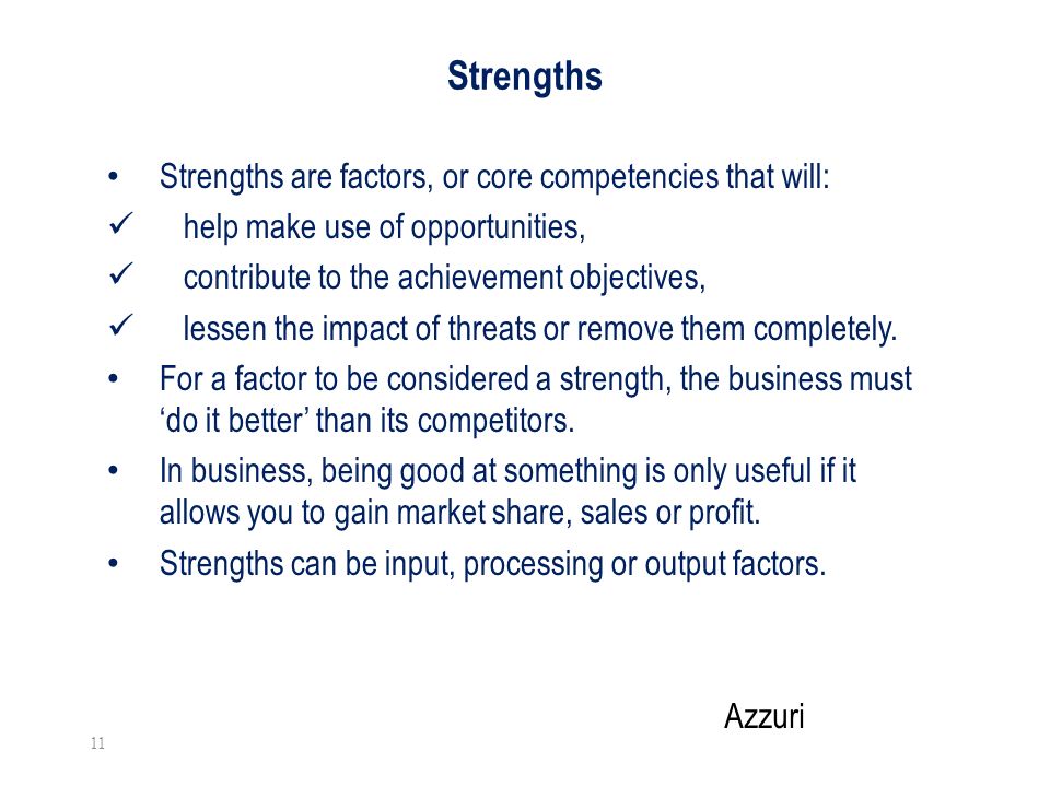 Strengths Strengths are factors, or core competencies that will: help make use of opportunities, contribute to the achievement objectives, lessen the impact of threats or remove them completely.