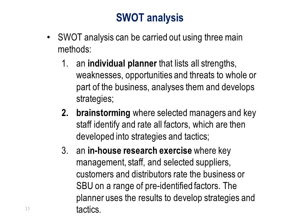 SWOT analysis SWOT analysis can be carried out using three main methods: 1.an individual planner that lists all strengths, weaknesses, opportunities and threats to whole or part of the business, analyses them and develops strategies; 2.
