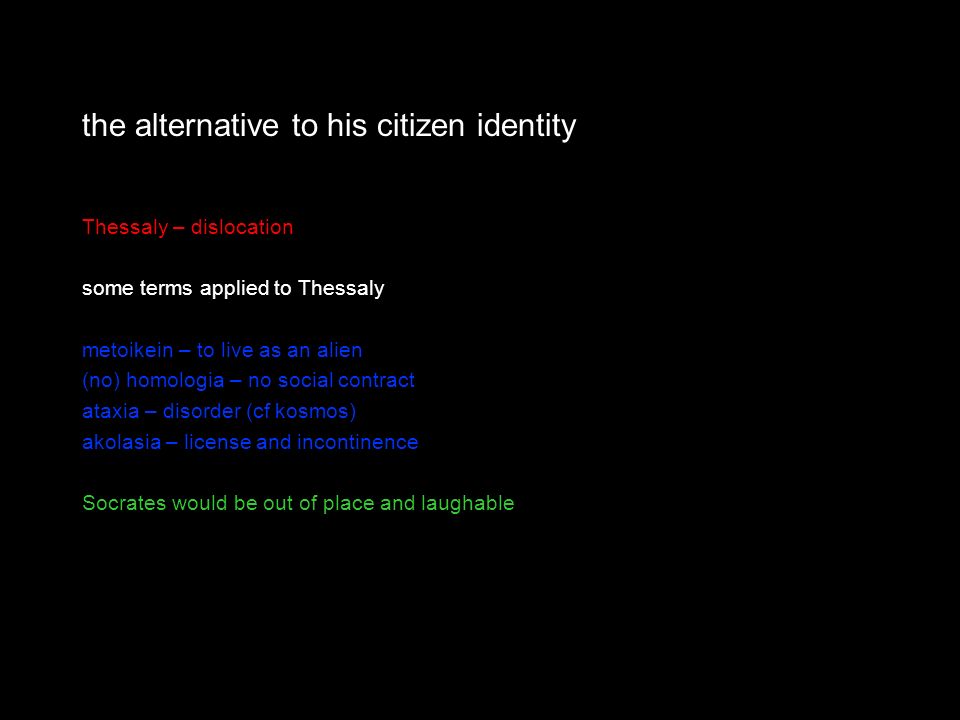 the alternative to his citizen identity Thessaly – dislocation some terms applied to Thessaly metoikein – to live as an alien (no) homologia – no social contract ataxia – disorder (cf kosmos) akolasia – license and incontinence Socrates would be out of place and laughable