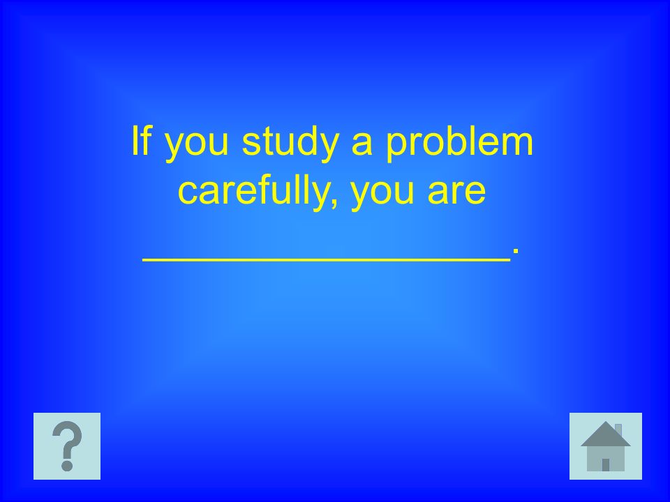 If you study a problem carefully, you are ________________.