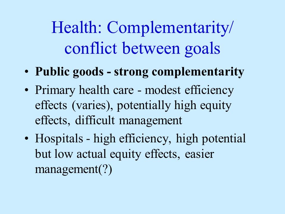 Health: Complementarity/ conflict between goals Public goods - strong complementarity Primary health care - modest efficiency effects (varies), potentially high equity effects, difficult management Hospitals - high efficiency, high potential but low actual equity effects, easier management( )