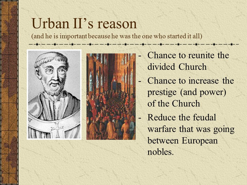 Urban II’s reason (and he is important because he was the one who started it all) - Chance to reunite the divided Church - Chance to increase the prestige (and power) of the Church - Reduce the feudal warfare that was going between European nobles.
