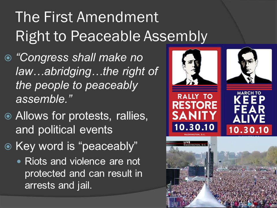 The First Amendment Right to Peaceable Assembly  Congress shall make no law…abridging…the right of the people to peaceably assemble.  Allows for protests, rallies, and political events  Key word is peaceably Riots and violence are not protected and can result in arrests and jail.