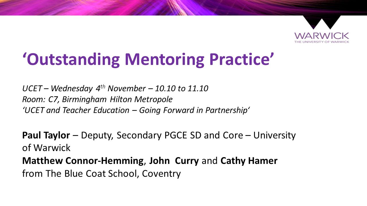 ‘Outstanding Mentoring Practice’ UCET – Wednesday 4 th November – to Room: C7, Birmingham Hilton Metropole ‘UCET and Teacher Education – Going Forward in Partnership‘ Paul Taylor – Deputy, Secondary PGCE SD and Core – University of Warwick Matthew Connor-Hemming, John Curry and Cathy Hamer from The Blue Coat School, Coventry