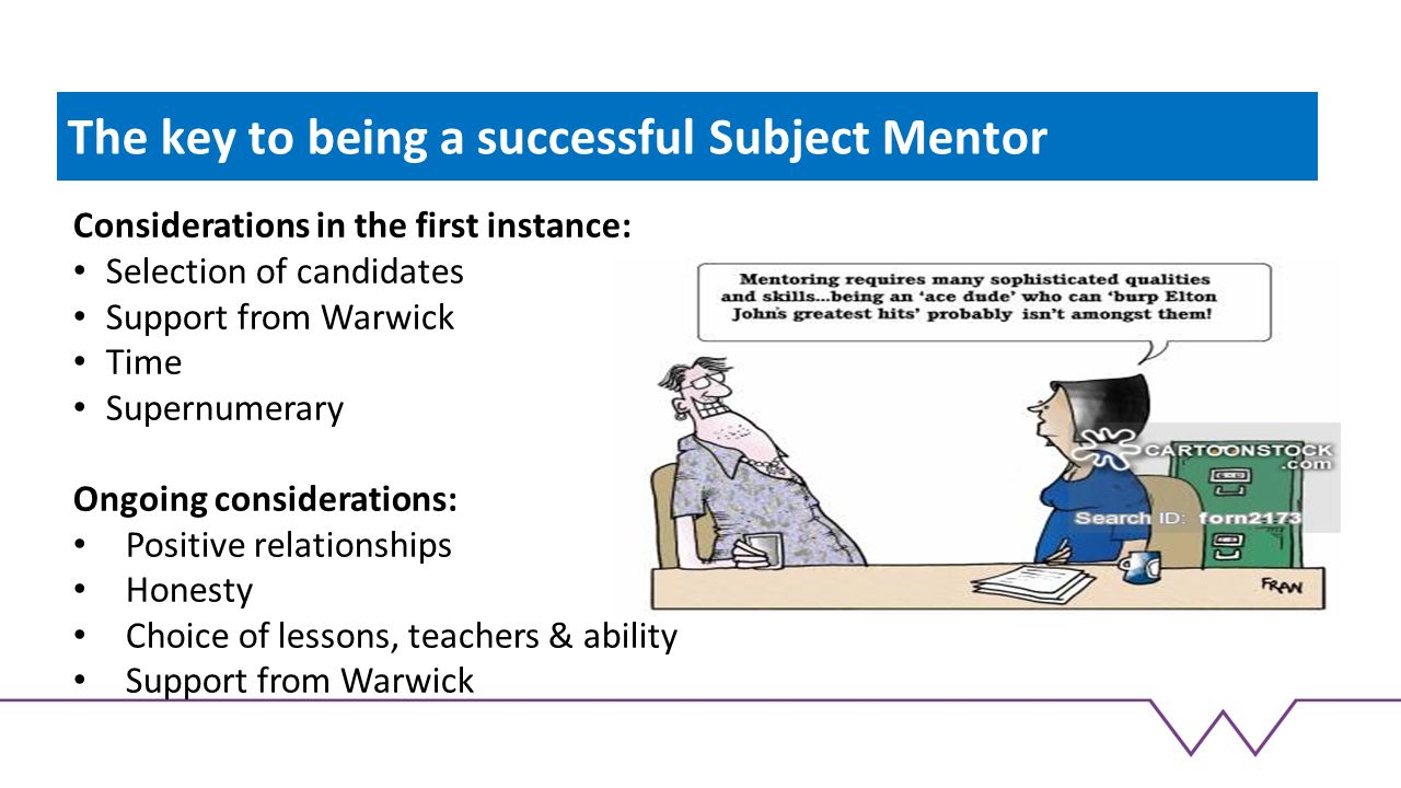 The key to being a successful Subject Mentor Considerations in the first instance: Selection of candidates Support from Warwick Time Supernumerary Ongoing considerations: Positive relationships Honesty Choice of lessons, teachers & ability Support from Warwick