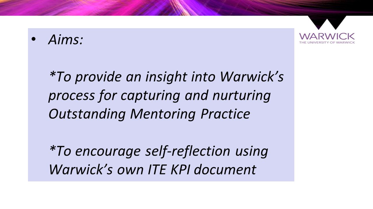 Aims: *To provide an insight into Warwick’s process for capturing and nurturing Outstanding Mentoring Practice *To encourage self-reflection using Warwick’s own ITE KPI document