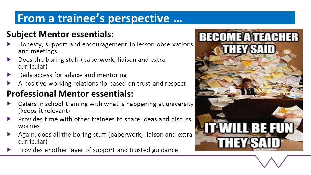From a trainee’s perspective … Subject Mentor essentials: Honesty, support and encouragement in lesson observations and meetings Does the boring stuff (paperwork, liaison and extra curricular) Daily access for advice and mentoring A positive working relationship based on trust and respect Professional Mentor essentials: Caters in school training with what is happening at university (keeps it relevant) Provides time with other trainees to share ideas and discuss worries Again, does all the boring stuff (paperwork, liaison and extra curricular) Provides another layer of support and trusted guidance