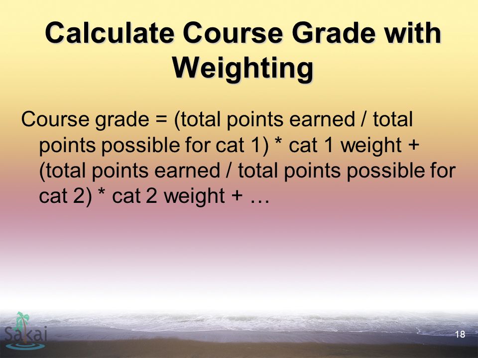 18 Calculate Course Grade with Weighting Course grade = (total points earned / total points possible for cat 1) * cat 1 weight + (total points earned / total points possible for cat 2) * cat 2 weight + …