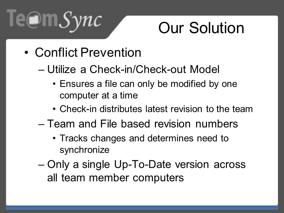 Our Solution Conflict Prevention –Utilize a Check-in/Check-out Model Ensures a file can only be modified by one computer at a time Check-in distributes latest revision to the team –Team and File based revision numbers Tracks changes and determines need to synchronize –Only a single Up-To-Date version across all team member computers