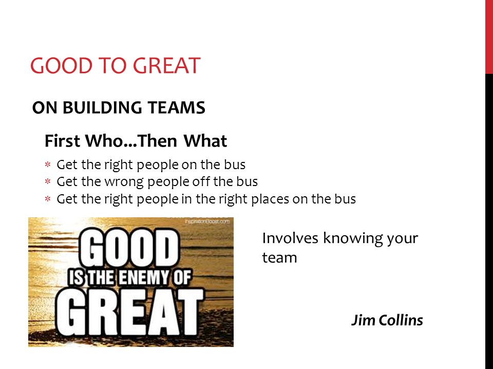 GOOD TO GREAT ON BUILDING TEAMS First Who...Then What  Get the right people on the bus  Get the wrong people off the bus  Get the right people in the right places on the bus Jim Collins Involves knowing your team