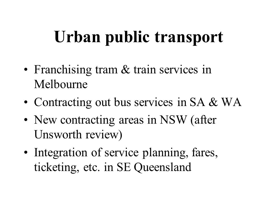 Urban public transport Franchising tram & train services in Melbourne Contracting out bus services in SA & WA New contracting areas in NSW (after Unsworth review) Integration of service planning, fares, ticketing, etc.