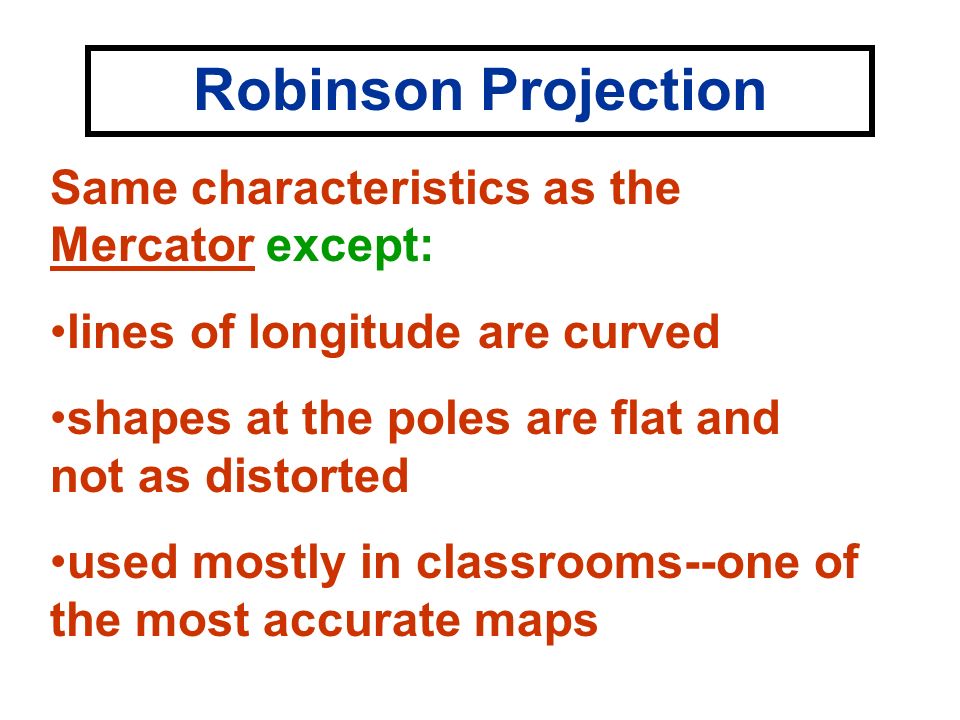 Robinson Projection Same characteristics as the Mercator except: lines of longitude are curved shapes at the poles are flat and not as distorted used mostly in classrooms--one of the most accurate maps