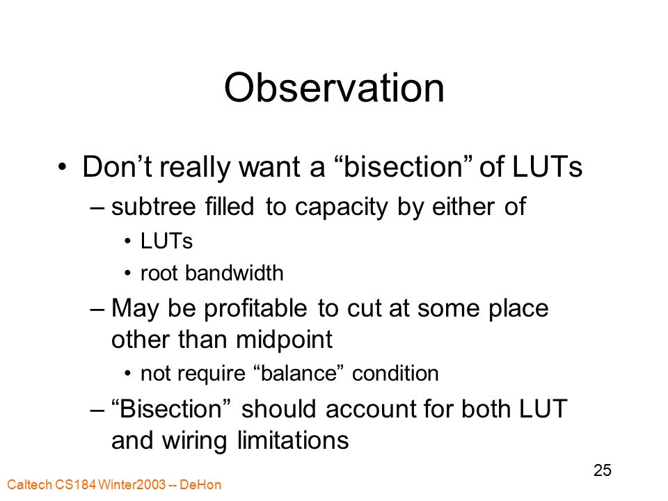 Caltech CS184 Winter DeHon 25 Observation Don’t really want a bisection of LUTs –subtree filled to capacity by either of LUTs root bandwidth –May be profitable to cut at some place other than midpoint not require balance condition – Bisection should account for both LUT and wiring limitations