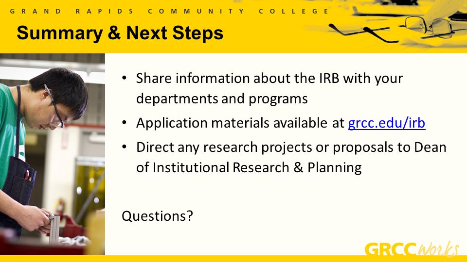 Summary & Next Steps Share information about the IRB with your departments and programs Application materials available at grcc.edu/irbgrcc.edu/irb Direct any research projects or proposals to Dean of Institutional Research & Planning Questions