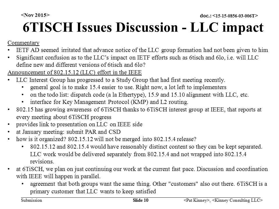 doc.: Submission, Slide 10 6TISCH Issues Discussion - LLC impact Commentary IETF AD seemed irritated that advance notice of the LLC group formation had not been given to him Significant confusion as to the LLC’s impact on IETF efforts such as 6tisch and 6lo, i.e.