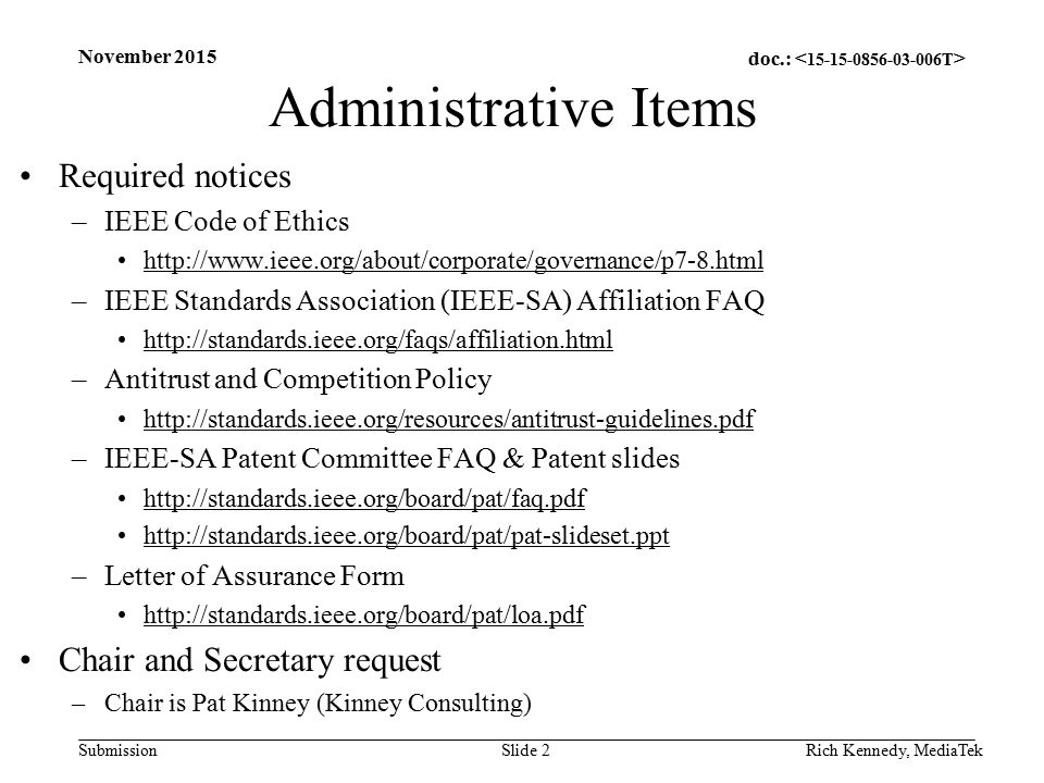doc.: Submission Administrative Items Required notices –IEEE Code of Ethics   –IEEE Standards Association (IEEE-SA) Affiliation FAQ   –Antitrust and Competition Policy   –IEEE-SA Patent Committee FAQ & Patent slides     –Letter of Assurance Form   Chair and Secretary request –Chair is Pat Kinney (Kinney Consulting) Rich Kennedy, MediaTek November 2015 Slide 2