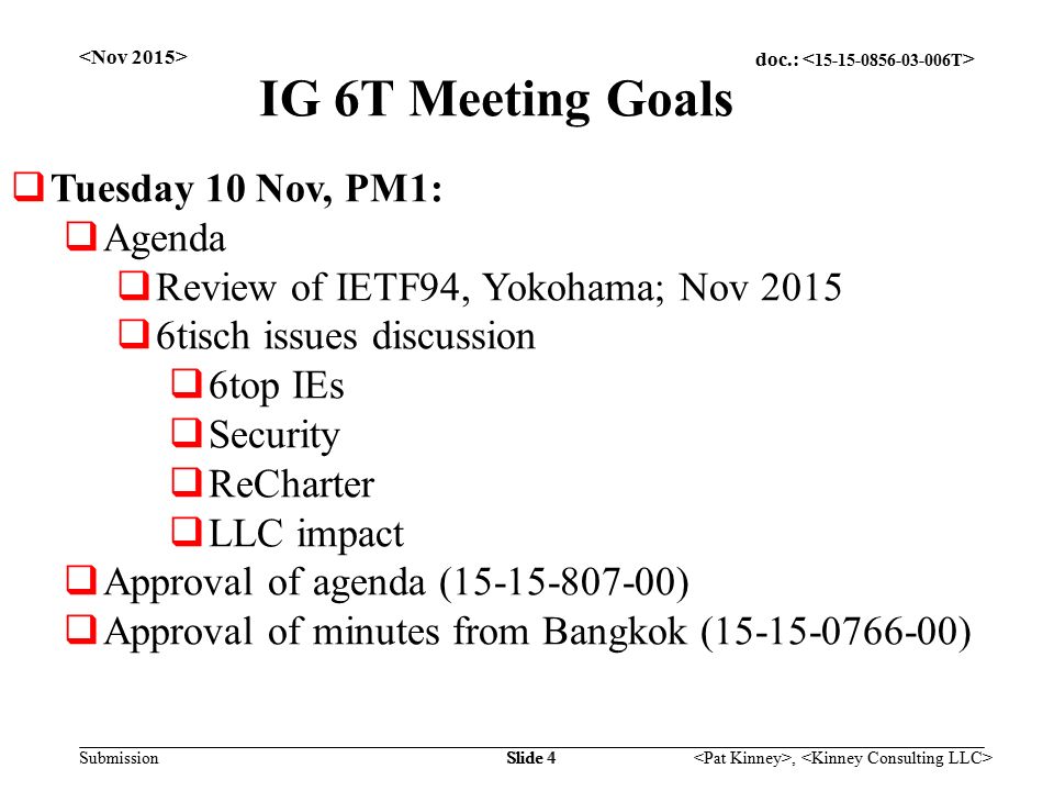 doc.: Submission, Slide 4 IG 6T Meeting Goals  Tuesday 10 Nov, PM1:  Agenda  Review of IETF94, Yokohama; Nov 2015  6tisch issues discussion  6top IEs  Security  ReCharter  LLC impact  Approval of agenda ( )  Approval of minutes from Bangkok ( )
