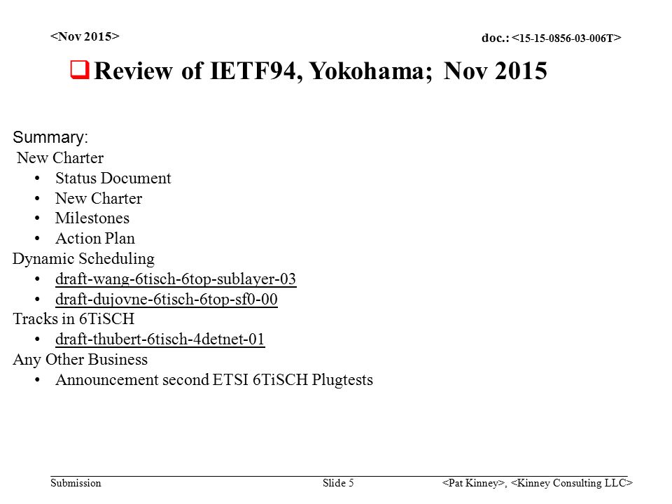 doc.: Submission, Slide 5  Review of IETF94, Yokohama; Nov 2015 Summary: New Charter Status Document New Charter Milestones Action Plan Dynamic Scheduling draft-wang-6tisch-6top-sublayer-03 draft-dujovne-6tisch-6top-sf0-00 Tracks in 6TiSCH draft-thubert-6tisch-4detnet-01 Any Other Business Announcement second ETSI 6TiSCH Plugtests