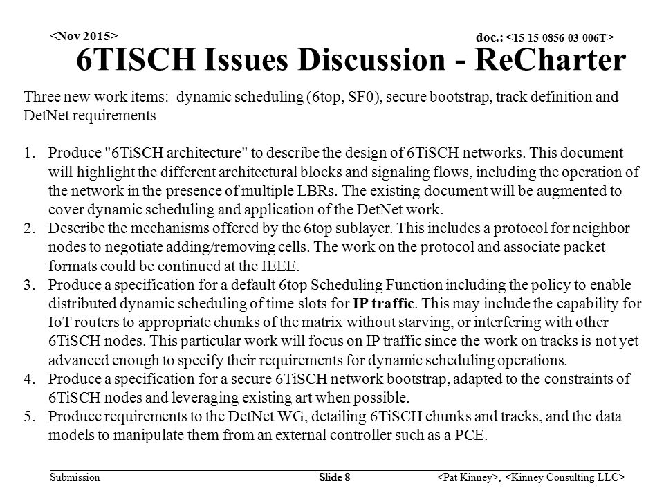 doc.: Submission, Slide 8 6TISCH Issues Discussion - ReCharter Three new work items: dynamic scheduling (6top, SF0), secure bootstrap, track definition and DetNet requirements 1.Produce 6TiSCH architecture to describe the design of 6TiSCH networks.