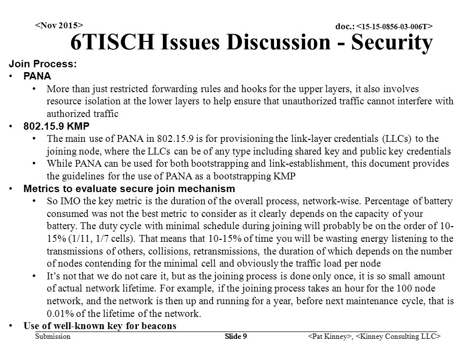 doc.: Submission, Slide 9 6TISCH Issues Discussion - Security Join Process: PANA More than just restricted forwarding rules and hooks for the upper layers, it also involves resource isolation at the lower layers to help ensure that unauthorized traffic cannot interfere with authorized traffic KMP The main use of PANA in is for provisioning the link-layer credentials (LLCs) to the joining node, where the LLCs can be of any type including shared key and public key credentials While PANA can be used for both bootstrapping and link-establishment, this document provides the guidelines for the use of PANA as a bootstrapping KMP Metrics to evaluate secure join mechanism So IMO the key metric is the duration of the overall process, network-wise.