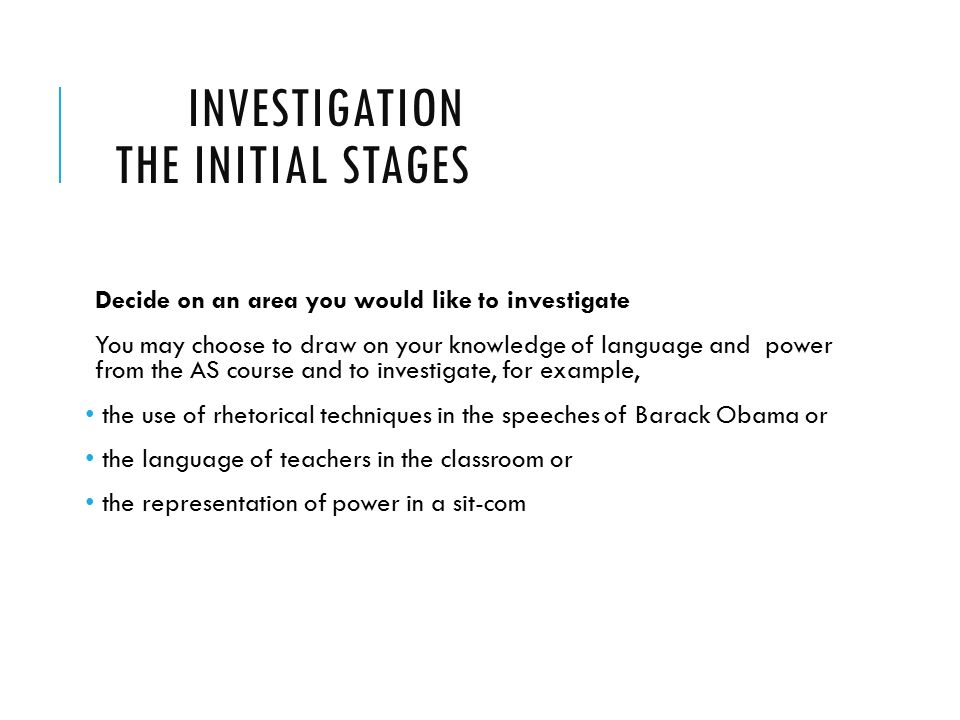 INVESTIGATION THE INITIAL STAGES Decide on an area you would like to investigate You may choose to draw on your knowledge of language and power from the AS course and to investigate, for example, the use of rhetorical techniques in the speeches of Barack Obama or the language of teachers in the classroom or the representation of power in a sit-com