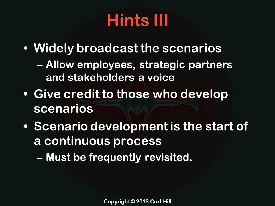 Hints III Widely broadcast the scenarios –Allow employees, strategic partners and stakeholders a voice Give credit to those who develop scenarios Scenario development is the start of a continuous process –Must be frequently revisited.