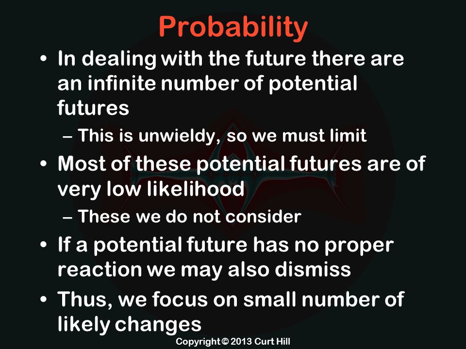 Probability In dealing with the future there are an infinite number of potential futures –This is unwieldy, so we must limit Most of these potential futures are of very low likelihood –These we do not consider If a potential future has no proper reaction we may also dismiss Thus, we focus on small number of likely changes Copyright © 2013 Curt Hill
