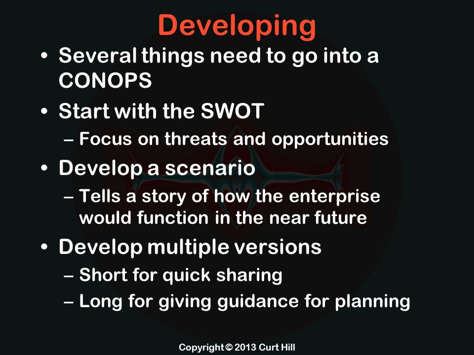 Developing Several things need to go into a CONOPS Start with the SWOT –Focus on threats and opportunities Develop a scenario –Tells a story of how the enterprise would function in the near future Develop multiple versions –Short for quick sharing –Long for giving guidance for planning Copyright © 2013 Curt Hill