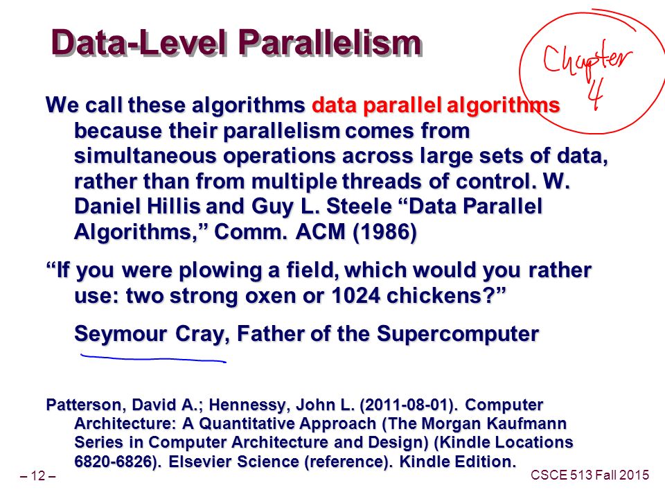 – 12 – CSCE 513 Fall 2015 Data-Level Parallelism We call these algorithms data parallel algorithms because their parallelism comes from simultaneous operations across large sets of data, rather than from multiple threads of control.