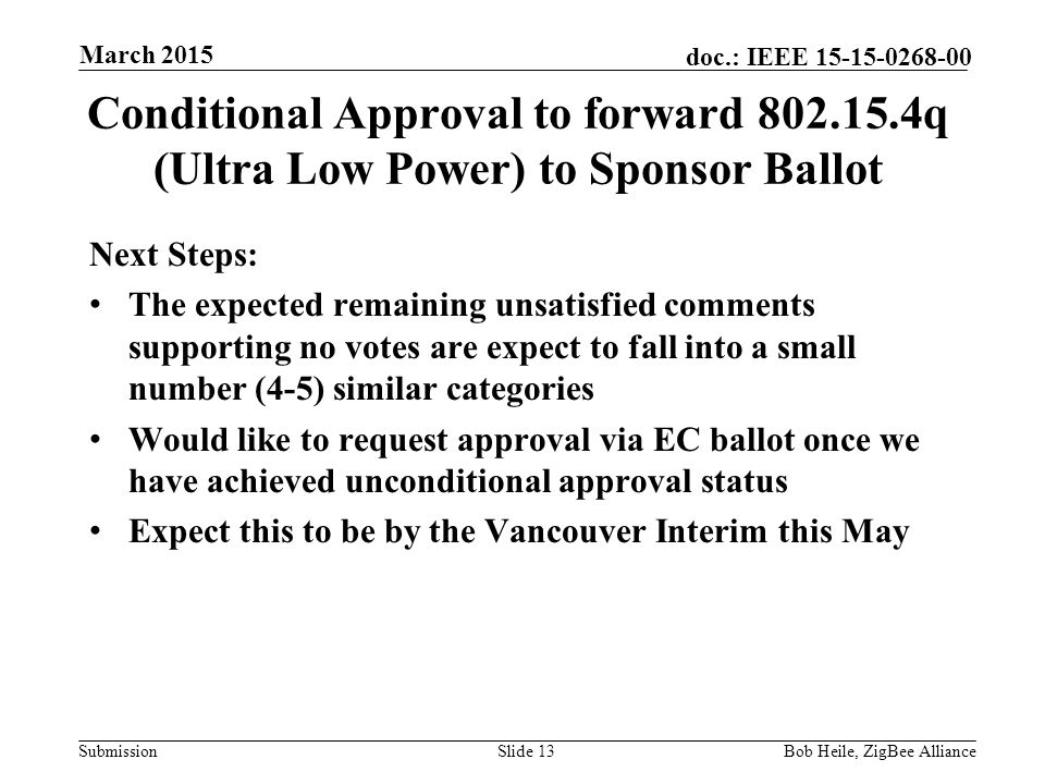 Submission doc.: IEEE Conditional Approval to forward q (Ultra Low Power) to Sponsor Ballot Next Steps: The expected remaining unsatisfied comments supporting no votes are expect to fall into a small number (4-5) similar categories Would like to request approval via EC ballot once we have achieved unconditional approval status Expect this to be by the Vancouver Interim this May Slide 13Bob Heile, ZigBee Alliance March 2015