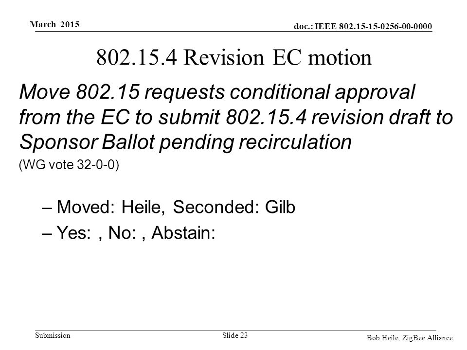 doc.: IEEE Submission March 2015 Bob Heile, ZigBee Alliance Revision EC motion Move requests conditional approval from the EC to submit revision draft to Sponsor Ballot pending recirculation (WG vote ) –Moved: Heile, Seconded: Gilb –Yes:, No:, Abstain: Slide 23