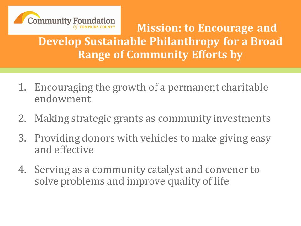 O Mission: to Encourage and Develop Sustainable Philanthropy for a Broad Range of Community Efforts by 1.Encouraging the growth of a permanent charitable endowment 2.Making strategic grants as community investments 3.Providing donors with vehicles to make giving easy and effective 4.Serving as a community catalyst and convener to solve problems and improve quality of life