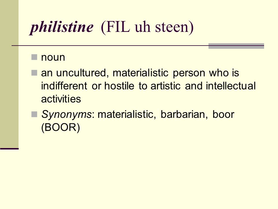 philistine (FIL uh steen) noun an uncultured, materialistic person who is indifferent or hostile to artistic and intellectual activities Synonyms: materialistic, barbarian, boor (BOOR)