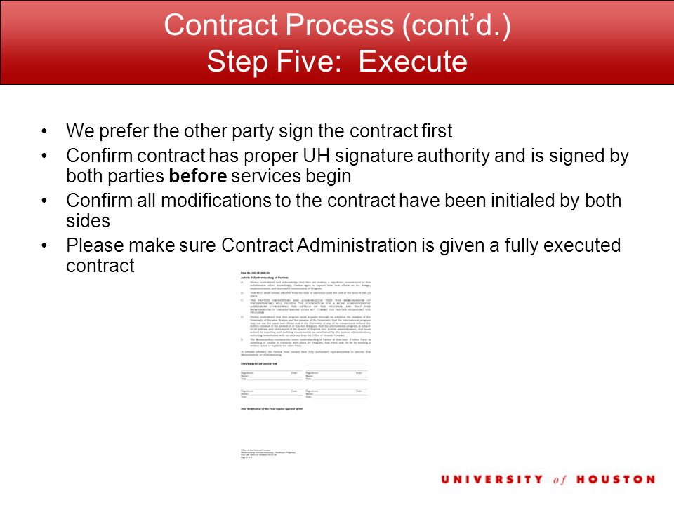 Contract Process (cont’d.) Step Five: Execute We prefer the other party sign the contract first Confirm contract has proper UH signature authority and is signed by both parties before services begin Confirm all modifications to the contract have been initialed by both sides Please make sure Contract Administration is given a fully executed contract