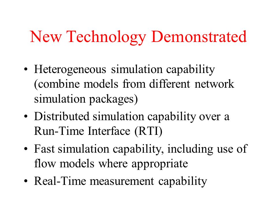 New Technology Demonstrated Heterogeneous simulation capability (combine models from different network simulation packages) Distributed simulation capability over a Run-Time Interface (RTI) Fast simulation capability, including use of flow models where appropriate Real-Time measurement capability