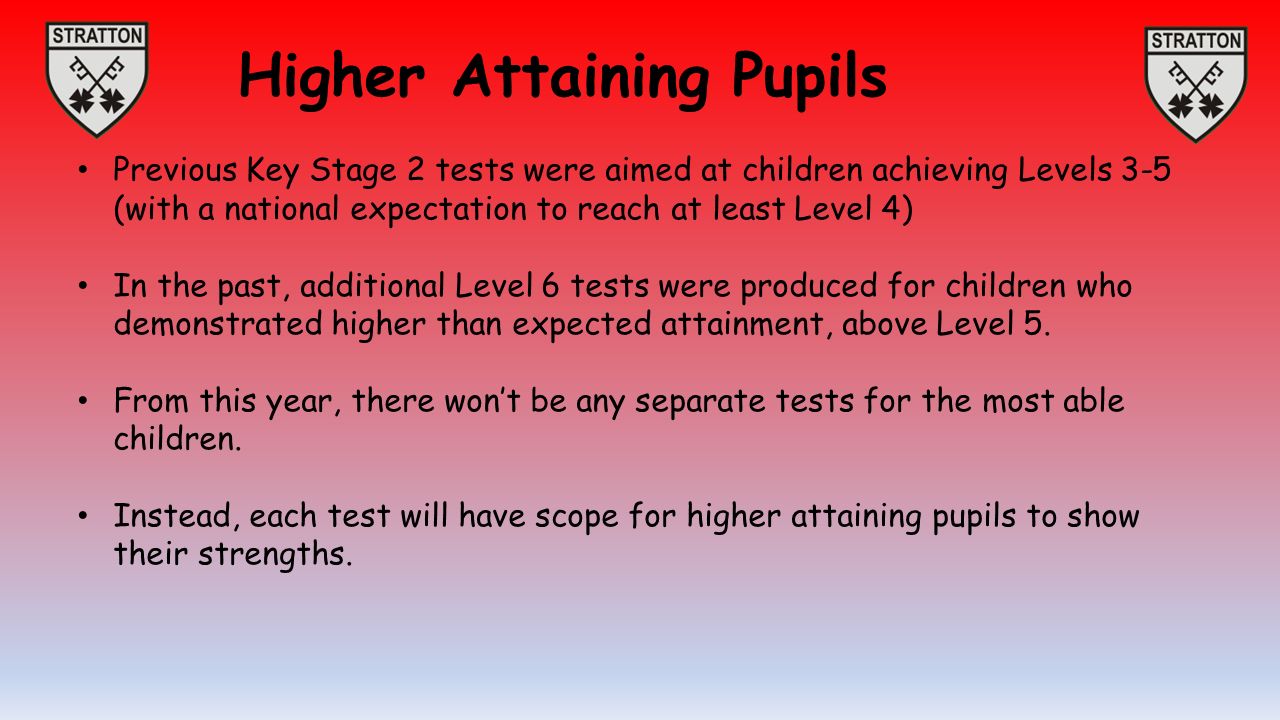 Higher Attaining Pupils Previous Key Stage 2 tests were aimed at children achieving Levels 3-5 (with a national expectation to reach at least Level 4) In the past, additional Level 6 tests were produced for children who demonstrated higher than expected attainment, above Level 5.