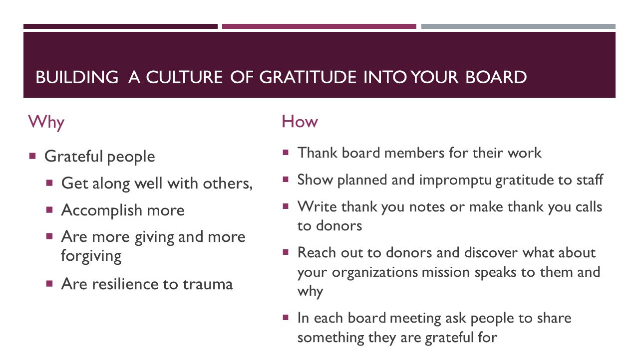 BUILDING A CULTURE OF GRATITUDE INTO YOUR BOARD Why  Grateful people  Get along well with others,  Accomplish more  Are more giving and more forgiving  Are resilience to trauma How  Thank board members for their work  Show planned and impromptu gratitude to staff  Write thank you notes or make thank you calls to donors  Reach out to donors and discover what about your organizations mission speaks to them and why  In each board meeting ask people to share something they are grateful for