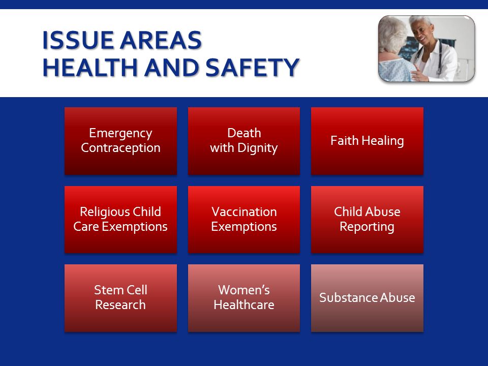 ISSUE AREAS HEALTH AND SAFETY Emergency Contraception Death with Dignity Faith Healing Religious Child Care Exemptions Vaccination Exemptions Child Abuse Reporting Stem Cell Research Women’s Healthcare Substance Abuse