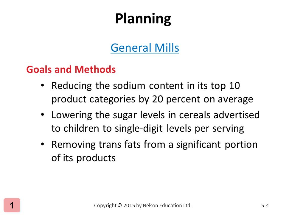General Mills Goals and Methods Reducing the sodium content in its top 10 product categories by 20 percent on average Lowering the sugar levels in cereals advertised to children to single-digit levels per serving Removing trans fats from a significant portion of its products Copyright © 2015 by Nelson Education Ltd Planning