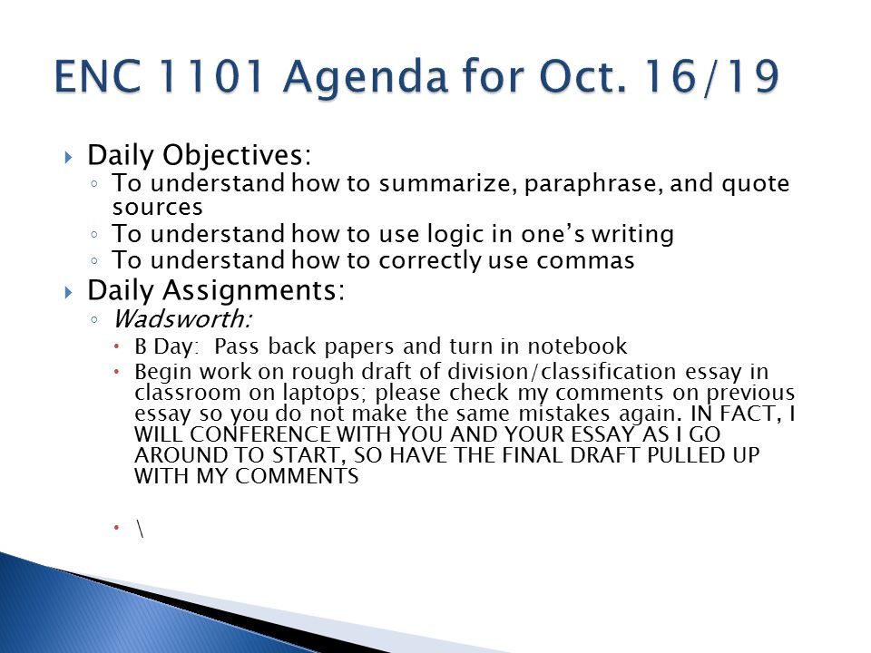 Daily Objectives: ◦ To understand how to summarize, paraphrase, and quote sources ◦ To understand how to use logic in one’s writing ◦ To understand how to correctly use commas  Daily Assignments: ◦ Wadsworth:  B Day: Pass back papers and turn in notebook  Begin work on rough draft of division/classification essay in classroom on laptops; please check my comments on previous essay so you do not make the same mistakes again.