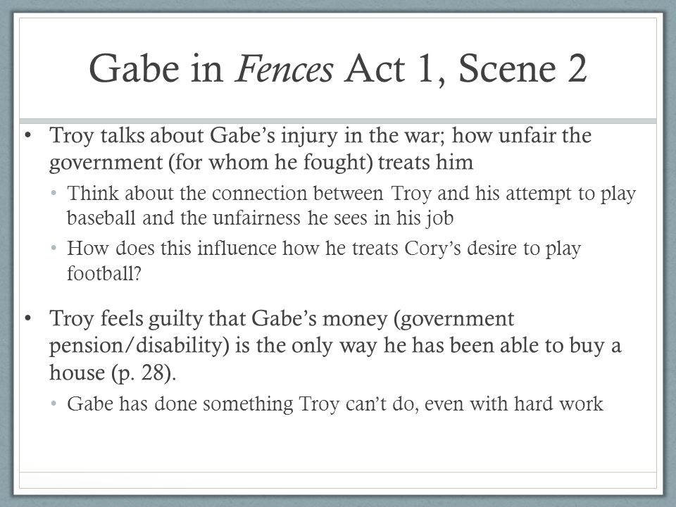 Gabe in Fences Act 1, Scene 2 Troy talks about Gabe’s injury in the war; how unfair the government (for whom he fought) treats him Think about the connection between Troy and his attempt to play baseball and the unfairness he sees in his job How does this influence how he treats Cory’s desire to play football.