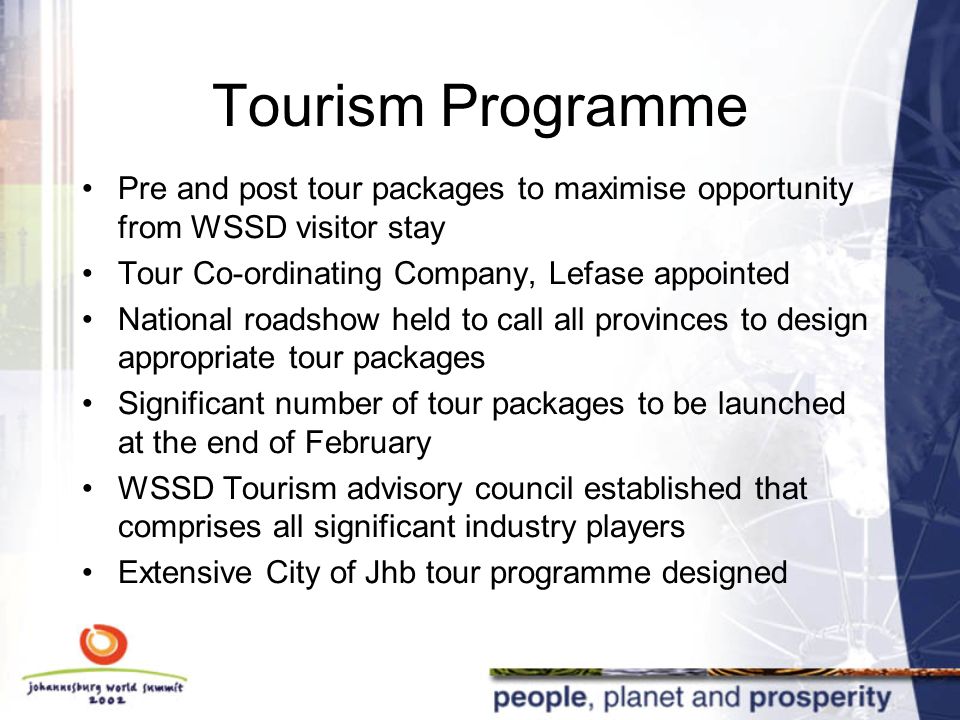 Tourism Programme Pre and post tour packages to maximise opportunity from WSSD visitor stay Tour Co-ordinating Company, Lefase appointed National roadshow held to call all provinces to design appropriate tour packages Significant number of tour packages to be launched at the end of February WSSD Tourism advisory council established that comprises all significant industry players Extensive City of Jhb tour programme designed